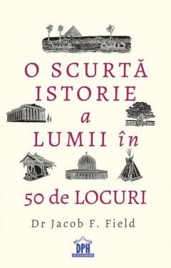 O scurta istorie a lumii in 50 de locuri - Jacob F. Field